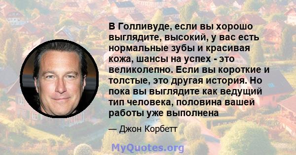 В Голливуде, если вы хорошо выглядите, высокий, у вас есть нормальные зубы и красивая кожа, шансы на успех - это великолепно. Если вы короткие и толстые, это другая история. Но пока вы выглядите как ведущий тип