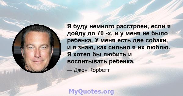 Я буду немного расстроен, если я дойду до 70 -х, и у меня не было ребенка. У меня есть две собаки, и я знаю, как сильно я их люблю. Я хотел бы любить и воспитывать ребенка.