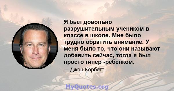 Я был довольно разрушительным учеником в классе в школе. Мне было трудно обратить внимание. У меня было то, что они называют добавить сейчас, тогда я был просто гипер -ребенком.