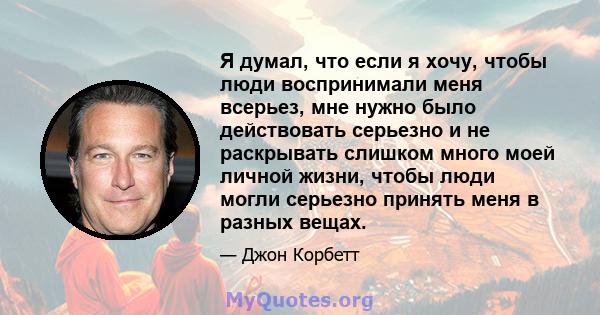 Я думал, что если я хочу, чтобы люди воспринимали меня всерьез, мне нужно было действовать серьезно и не раскрывать слишком много моей личной жизни, чтобы люди могли серьезно принять меня в разных вещах.