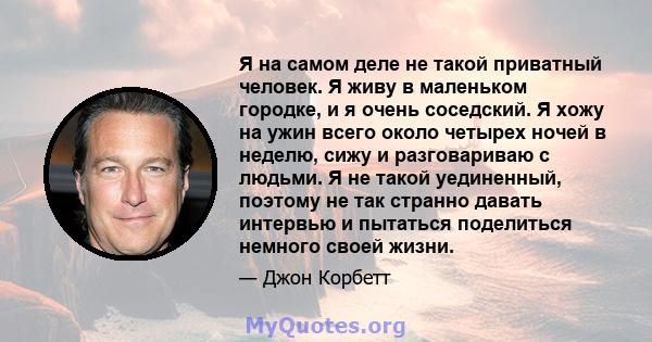 Я на самом деле не такой приватный человек. Я живу в маленьком городке, и я очень соседский. Я хожу на ужин всего около четырех ночей в неделю, сижу и разговариваю с людьми. Я не такой уединенный, поэтому не так странно 