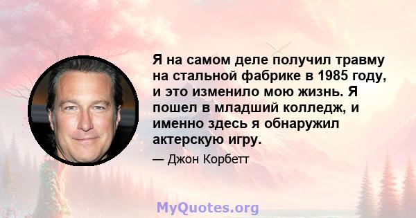 Я на самом деле получил травму на стальной фабрике в 1985 году, и это изменило мою жизнь. Я пошел в младший колледж, и именно здесь я обнаружил актерскую игру.