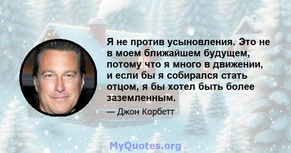 Я не против усыновления. Это не в моем ближайшем будущем, потому что я много в движении, и если бы я собирался стать отцом, я бы хотел быть более заземленным.