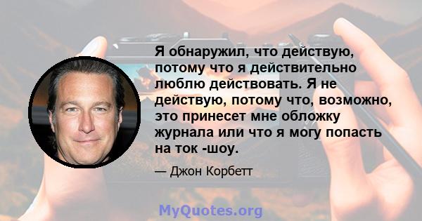 Я обнаружил, что действую, потому что я действительно люблю действовать. Я не действую, потому что, возможно, это принесет мне обложку журнала или что я могу попасть на ток -шоу.