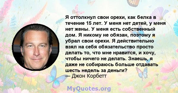 Я оттолкнул свои орехи, как белка в течение 15 лет. У меня нет детей, у меня нет жены. У меня есть собственный дом. Я никому не обязан, поэтому я убрал свои орехи. Я действительно взял на себя обязательство просто