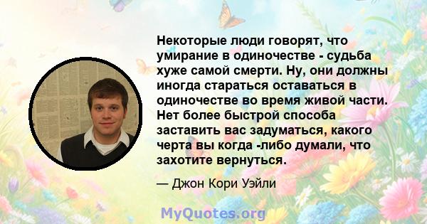 Некоторые люди говорят, что умирание в одиночестве - судьба хуже самой смерти. Ну, они должны иногда стараться оставаться в одиночестве во время живой части. Нет более быстрой способа заставить вас задуматься, какого