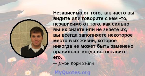 Независимо от того, как часто вы видите или говорите с кем -то, независимо от того, как сильно вы их знаете или не знаете их, вы всегда заполняете некоторое место в их жизни, которое никогда не может быть заменено