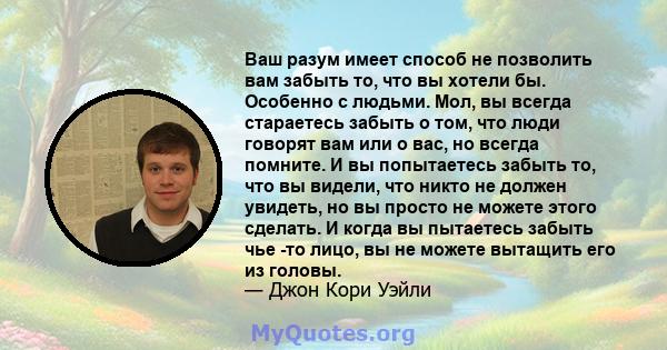 Ваш разум имеет способ не позволить вам забыть то, что вы хотели бы. Особенно с людьми. Мол, вы всегда стараетесь забыть о том, что люди говорят вам или о вас, но всегда помните. И вы попытаетесь забыть то, что вы