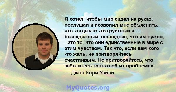 Я хотел, чтобы мир сидел на руках, послушал и позволил мне объяснить, что когда кто -то грустный и безнадежный, последнее, что им нужно, - это то, что они единственные в мире с этим чувством. Так что, если вам кого -то