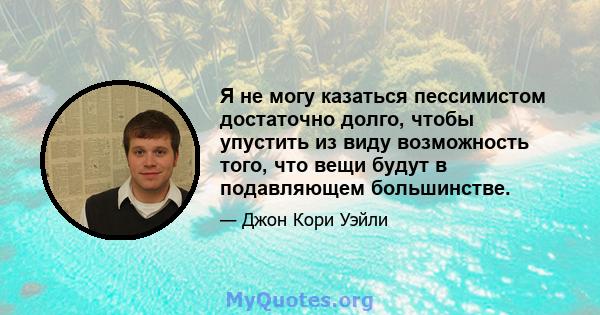 Я не могу казаться пессимистом достаточно долго, чтобы упустить из виду возможность того, что вещи будут в подавляющем большинстве.