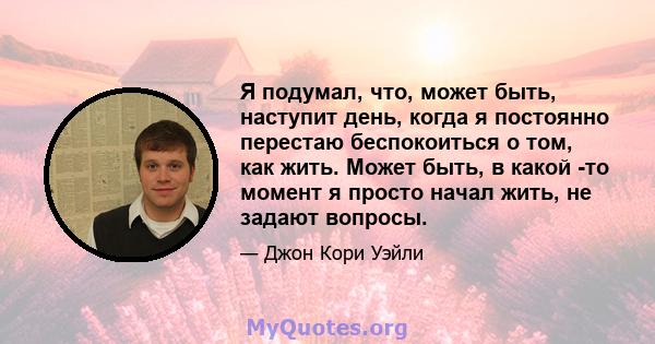 Я подумал, что, может быть, наступит день, когда я постоянно перестаю беспокоиться о том, как жить. Может быть, в какой -то момент я просто начал жить, не задают вопросы.