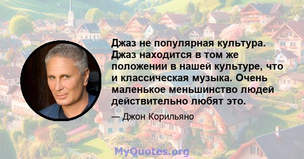 Джаз не популярная культура. Джаз находится в том же положении в нашей культуре, что и классическая музыка. Очень маленькое меньшинство людей действительно любят это.