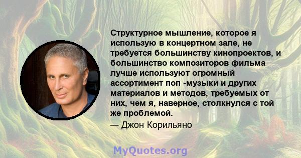 Структурное мышление, которое я использую в концертном зале, не требуется большинству кинопроектов, и большинство композиторов фильма лучше используют огромный ассортимент поп -музыки и других материалов и методов,