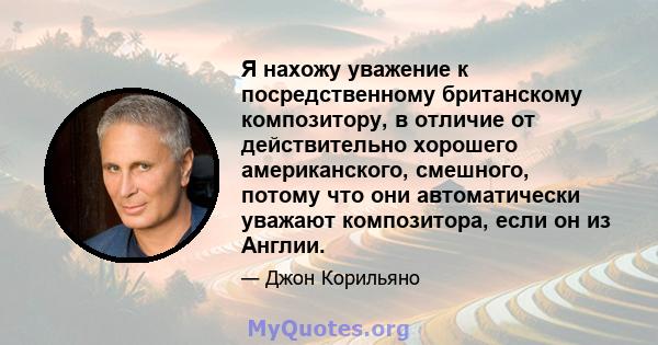 Я нахожу уважение к посредственному британскому композитору, в отличие от действительно хорошего американского, смешного, потому что они автоматически уважают композитора, если он из Англии.