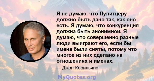 Я не думаю, что Пулитцеру должно быть дано так, как оно есть. Я думаю, что конкуренция должна быть анонимной. Я думаю, что совершенно разные люди выиграют его, если бы имена были сняты, потому что многое из них сделано