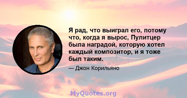 Я рад, что выиграл его, потому что, когда я вырос, Пулитцер была наградой, которую хотел каждый композитор, и я тоже был таким.