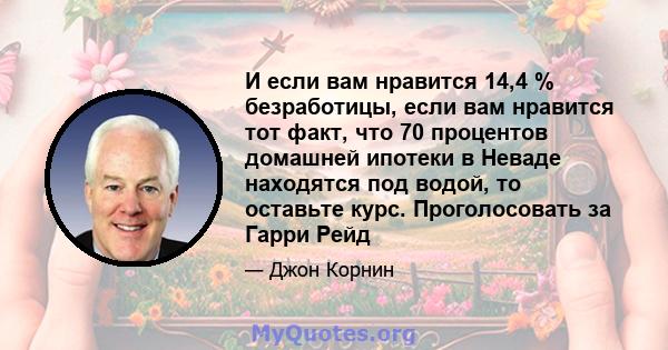 И если вам нравится 14,4 % безработицы, если вам нравится тот факт, что 70 процентов домашней ипотеки в Неваде находятся под водой, то оставьте курс. Проголосовать за Гарри Рейд