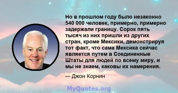 Но в прошлом году было незаконно 540 000 человек, примерно, примерно задержали границу. Сорок пять тысяч из них пришли из других стран, кроме Мексики, демонстрируя тот факт, что сама Мексика сейчас является путем в