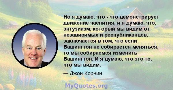 Но я думаю, что - что демонстрирует движение чаепития, и я думаю, что, энтузиазм, который мы видим от независимых и республиканцев, заключается в том, что если Вашингтон не собирается меняться, то мы собираемся изменить 