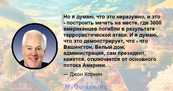 Но я думаю, что это неразумно, и это - построить мечеть на месте, где 3000 американцев погибли в результате террористической атаки. И я думаю, что это демонстрирует, что - что Вашингтон, Белый дом, администрация, сам