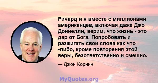 Ричард и я вместе с миллионами американцев, включая даже Джо Доннелли, верим, что жизнь - это дар от Бога. Попробовать и разжигать свои слова как что -либо, кроме повторения этой веры, безответственно и смешно.