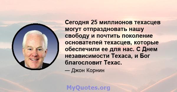 Сегодня 25 миллионов техасцев могут отпраздновать нашу свободу и почтить поколение основателей техасцев, которые обеспечили ее для нас. С Днем независимости Техаса, и Бог благословит Техас.