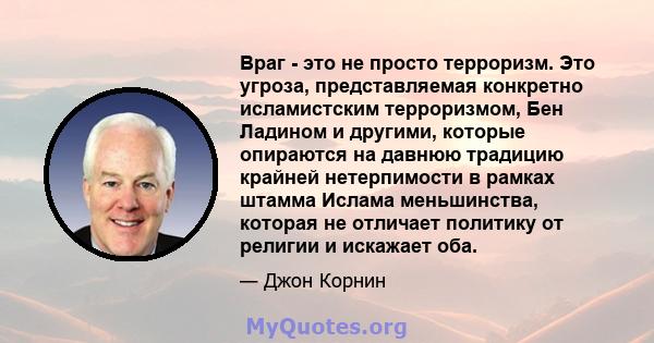 Враг - это не просто терроризм. Это угроза, представляемая конкретно исламистским терроризмом, Бен Ладином и другими, которые опираются на давнюю традицию крайней нетерпимости в рамках штамма Ислама меньшинства, которая 