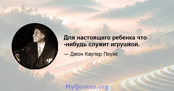 Для настоящего ребенка что -нибудь служит игрушкой.