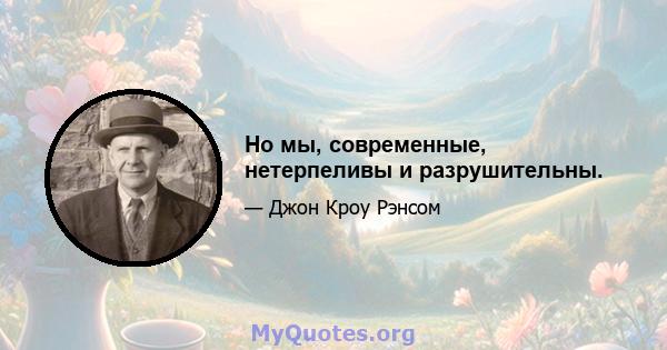 Но мы, современные, нетерпеливы и разрушительны.