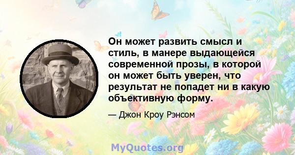 Он может развить смысл и стиль, в манере выдающейся современной прозы, в которой он может быть уверен, что результат не попадет ни в какую объективную форму.