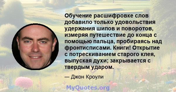 Обучение расшифровке слов добавило только удовольствия удержания шипов и поворотов, измеряя путешествие до конца с помощью пальца, пробираясь над фронтисписами. Книги! Открытие с потрескиванием старого клея, выпуская