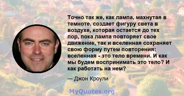 Точно так же, как лампа, махнутая в темноте, создает фигуру света в воздухе, которая остается до тех пор, пока лампа повторяет свое движение, так и вселенная сохраняет свою форму путем повторения: вселенная - это тело