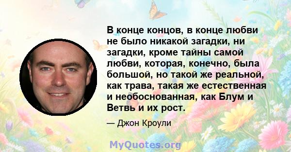 В конце концов, в конце любви не было никакой загадки, ни загадки, кроме тайны самой любви, которая, конечно, была большой, но такой же реальной, как трава, такая же естественная и необоснованная, как Блум и Ветвь и их