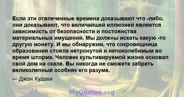 Если эти отвлеченные времена доказывают что -либо, они доказывают, что величайшей иллюзией является зависимость от безопасности и постоянства материальных имущений. Мы должны искать какую -то другую монету. И мы