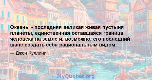 Океаны - последняя великая живая пустыня планеты, единственная оставшаяся граница человека на земле и, возможно, его последний шанс создать себя рациональным видом.