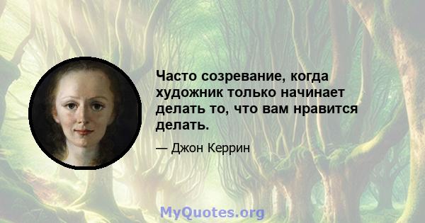 Часто созревание, когда художник только начинает делать то, что вам нравится делать.