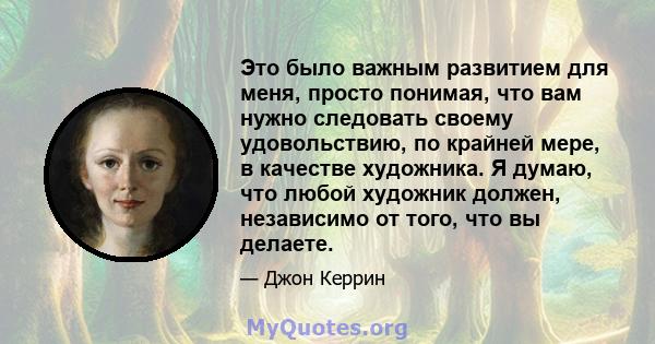 Это было важным развитием для меня, просто понимая, что вам нужно следовать своему удовольствию, по крайней мере, в качестве художника. Я думаю, что любой художник должен, независимо от того, что вы делаете.