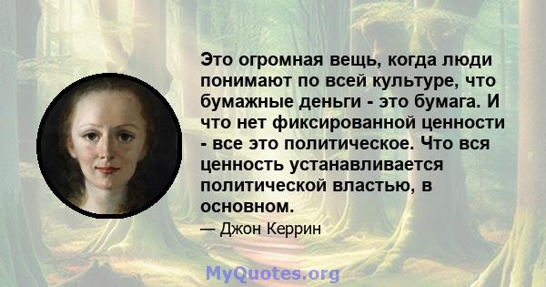 Это огромная вещь, когда люди понимают по всей культуре, что бумажные деньги - это бумага. И что нет фиксированной ценности - все это политическое. Что вся ценность устанавливается политической властью, в основном.