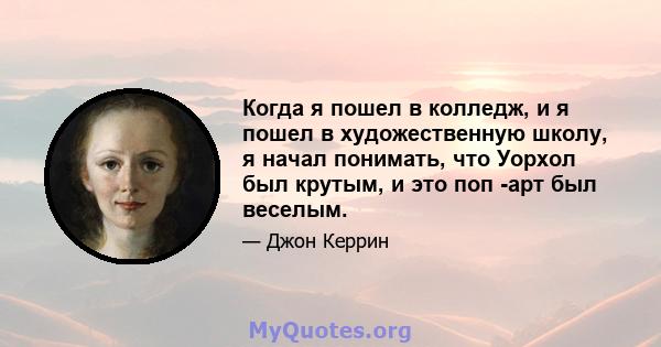 Когда я пошел в колледж, и я пошел в художественную школу, я начал понимать, что Уорхол был крутым, и это поп -арт был веселым.