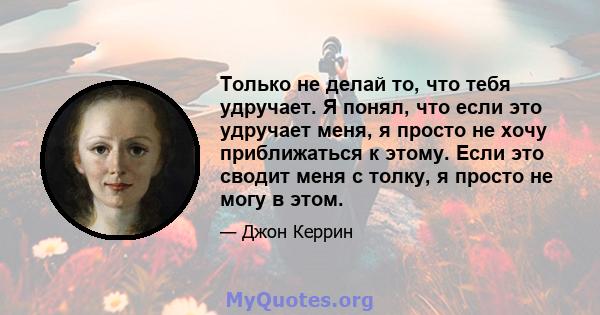 Только не делай то, что тебя удручает. Я понял, что если это удручает меня, я просто не хочу приближаться к этому. Если это сводит меня с толку, я просто не могу в этом.