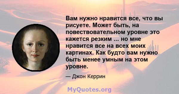 Вам нужно нравится все, что вы рисуете. Может быть, на повествовательном уровне это кажется резким ... но мне нравится все на всех моих картинах. Как будто вам нужно быть менее умным на этом уровне.