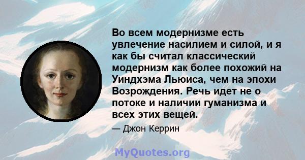 Во всем модернизме есть увлечение насилием и силой, и я как бы считал классический модернизм как более похожий на Уиндхэма Льюиса, чем на эпохи Возрождения. Речь идет не о потоке и наличии гуманизма и всех этих вещей.