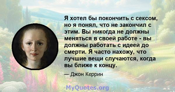 Я хотел бы покончить с сексом, но я понял, что не закончил с этим. Вы никогда не должны меняться в своей работе - вы должны работать с идеей до смерти. Я часто нахожу, что лучшие вещи случаются, когда вы ближе к концу.