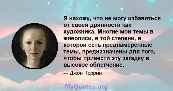 Я нахожу, что не могу избавиться от своей дрянности как художника. Многие мои темы в живописи, в той степени, в которой есть преднамеренные темы, предназначены для того, чтобы привести эту загадку в высокое облегчение.