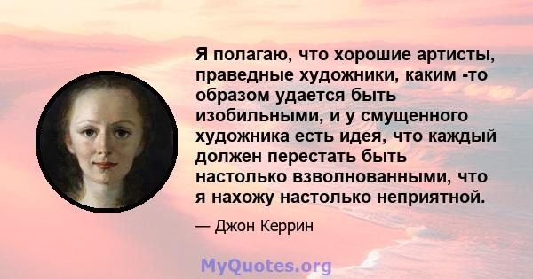 Я полагаю, что хорошие артисты, праведные художники, каким -то образом удается быть изобильными, и у смущенного художника есть идея, что каждый должен перестать быть настолько взволнованными, что я нахожу настолько