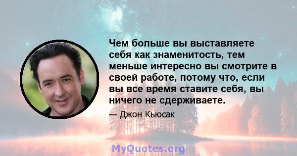 Чем больше вы выставляете себя как знаменитость, тем меньше интересно вы смотрите в своей работе, потому что, если вы все время ставите себя, вы ничего не сдерживаете.