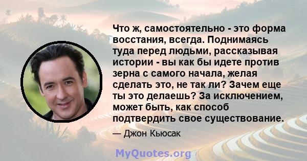 Что ж, самостоятельно - это форма восстания, всегда. Поднимаясь туда перед людьми, рассказывая истории - вы как бы идете против зерна с самого начала, желая сделать это, не так ли? Зачем еще ты это делаешь? За