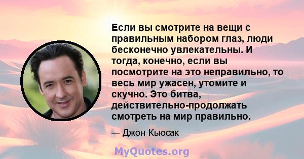 Если вы смотрите на вещи с правильным набором глаз, люди бесконечно увлекательны. И тогда, конечно, если вы посмотрите на это неправильно, то весь мир ужасен, утомите и скучно. Это битва, действительно-продолжать