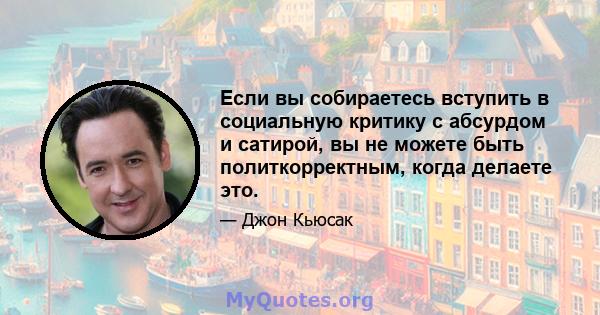 Если вы собираетесь вступить в социальную критику с абсурдом и сатирой, вы не можете быть политкорректным, когда делаете это.