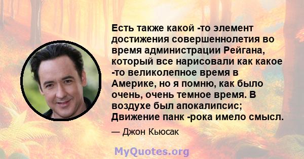 Есть также какой -то элемент достижения совершеннолетия во время администрации Рейгана, который все нарисовали как какое -то великолепное время в Америке, но я помню, как было очень, очень темное время. В воздухе был